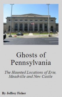 Ghosts of Pennsylvania: The Haunted Locations of Erie, Meadville and New Castle - Jeffrey Fisher