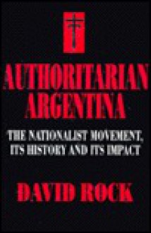 Authoritarian Argentina: The Nationalist Movement, Its History and Its Impact - David Rock