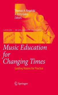 Music Education for Changing Times: Guiding Visions for Practice (Landscapes: the Arts, Aesthetics, and Education) - Thomas A. Regelski, J. Terry Gates