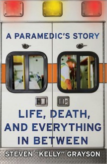 A Paramedic's Story: Life, Death, and Everything in Between - Steven "Kelly" Grayson