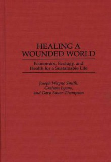 Healing a Wounded World: Economics, Ecology, and Health for a Sustainable Life - Joseph Wayne Smith, Graham Lyons, Gary Sauer-Thompson