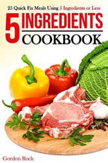 5 Ingredients Cookbook: 25 Quick Fix Meals Using 5 Ingredients or Less - Gordon Rock