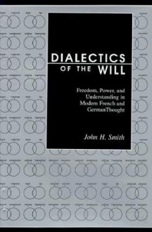 Dialectics of the Will: Freedom, Power, and Understanding in Modern French and German Thought - John H. Smith