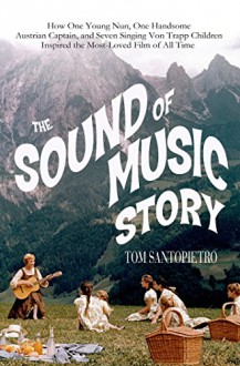 The Sound of Music Story: How A Beguiling Young Novice, A Handsome Austrian Captain, and Ten Singing Von Trapp Children Inspired the Beloved Film of All Time - Tom Santopietro