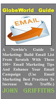 A Newbie's Guide To Marketing: Build Email List From Scratch With These 100+ Email Marketing Tips And Enhance Your Email Campaign (Use Email Marketing Best Practices To Increase Web Traffic.) - John Griffiths