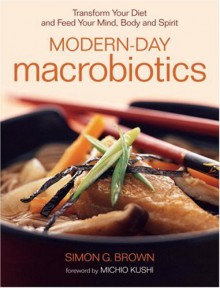 Modern-Day Macrobiotics: Transform Your Diet and Feed Your Mind, Body and Spirit - Simon G. Brown, Michio Kushi