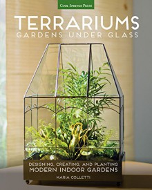 Terrariums - Gardens Under Glass: Designing, Creating, and Planting Modern Indoor Gardens - Maria Colletti