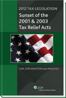 Tax Legislation 2012: Sunset of the 2001 & 2003 Tax Relief Acts: Law, Explanation & Analysis - CCH Tax Law