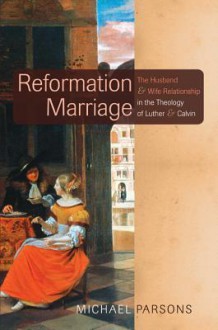 Reformation Marriage: The Husband and Wife Relationship in the Theology of Luther and Calvin - Michael Parsons