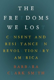 The Freedoms We Lost: Consent and Resistance in Revolutionary America - Barbara Clark Smith