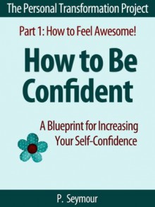 How to Be Confident: A Blueprint for Increasing Your Self-Confidence (The Personal Transformation Project: Part 1 How to Feel Awesome!) - P. Seymour