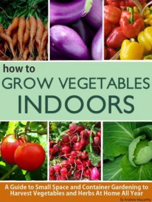 How To Grow Vegetables Indoors: A Guide To Small Space and Container Gardening to Grow Vegetables and Herbs At Home Or In Your Apartment - Andrew Macarthy