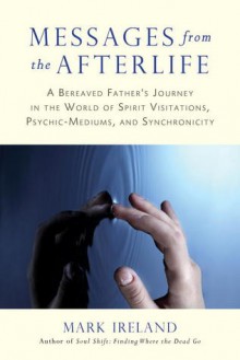 Messages from the Afterlife: A Bereaved Father's Journey in the World of Spirit Visitations, Psychic-Mediums, and Synchronicity - Mark Ireland