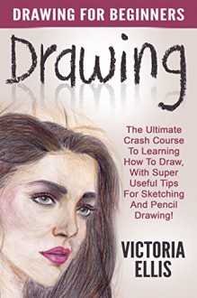 Drawing: Drawing For Beginners - The Ultimate Crash Course To Learning How To Draw, With Super Useful Tips For Sketching And Pencil Drawing! (Drawing Books, Drawing Techniques, Pencil Drawing) - Victoria Ellis