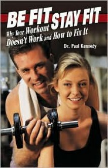 Be Fit Stay Fit: Why Your Workout Doesn't Work and How to Fix It - Paul Kennedy