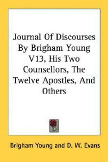 Journal of Discourses by Brigham Young V13, His Two Counsellors, the Twelve Apostles, and Others - Brigham Young, John Grimshaw, D.W. Evans