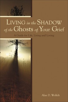 Living in the Shadow of the Ghosts of Your Grief: A Guide for Life, Living and Loving - Alan D. Wolfelt