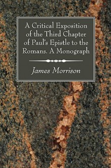 A Critical Exposition of the Third Chapter of Paul's Epistle to the Romans. a Monograph - James Morrison