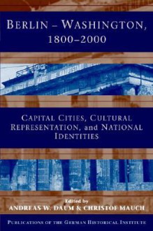 Berlin - Washington, 1800 2000: Capital Cities, Cultural Representation, and National Identities - Andreas W. Daum