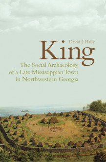 King: The Social Archaeology of a Late Mississippian Town in Northwestern Georgia - David J. Hally