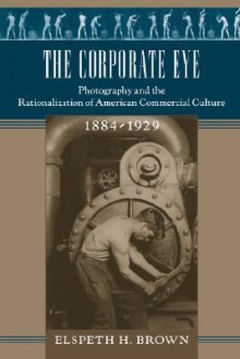 The Corporate Eye: Photography and the Rationalization of American Commercial Culture, 1884–1929 - Elspeth H. Brown