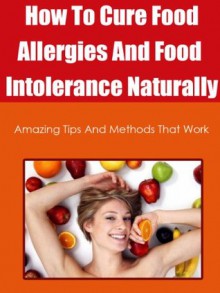 How To Cure Food Allergies And Food Intolerance Naturally: Amazing Tips And Methods That Work (food allergies free) - Vanessa Rodriguez