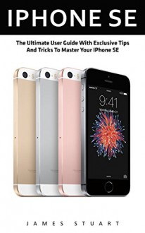 IPhone SE: The Ultimate User Guide With Exclusive Tips And Tricks To Master Your IPhone SE (Apple, IOS, iPhone SE) - James Stuart