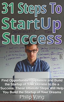 31 Steps to Startup Success: Find Opportunities, Optimize and Build the Startup of Your Dreams to Be a Success. These Ultimate Steps Will Help You Build the Startup of Your Dreams - Philip Vang