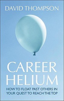 Career Helium: How to Float Past Others in Your Quest to Reach the Top - David Thompson