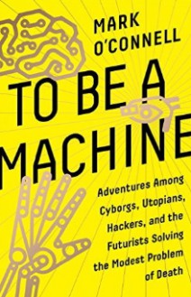 To Be a Machine: Adventures Among Cyborgs, Utopians, Hackers, and the Futurists Solving the Modest Problem of Death - Mark O'Connell