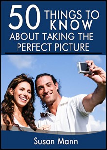 50 Things to Know About Taking the Perfect Picture: Taking the Perfect Picture - Susan Mann, 50 Things To Know