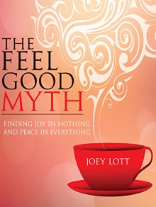 The Feel Good Myth: Finding Joy in Nothing and Peace in Everything - Joey Lott