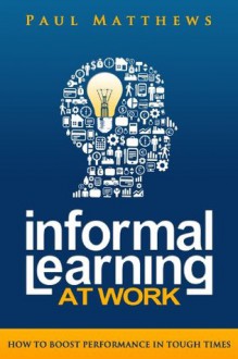 Informal Learning at Work: How to Boost Performance in Tough Times - Paul Matthews