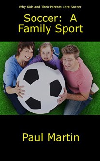 Soccer: A Family Sport: Why Kids and Their Parents Love Soccer - Paul Martin