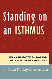 Standing on an Isthmus: Islamic Narratives on Peace and War in Palestinian Territories - S. Ayse Kadayifci-Orellana, Ayse S. Kadayifci