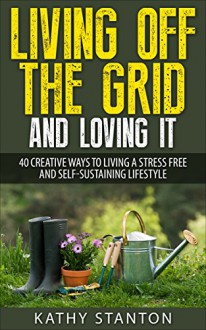 Living Off The Grid And Loving It: 40 Creative Ways To Living A Stress Free And Self-Sustaining Lifestyle (Simple Living Book 14) - Kathy Stanton