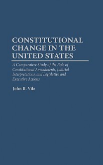 Constitutional Change in the United States: A Comparative Study of the Role of Constitutional Amendments, Judicial Interpretations, and Legislative and Executive Actions - John R. Vile