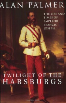 Twilight of the Habsburgs: The Life and Times of Emperor Francis Joseph - Alan Palmer