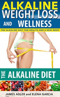 Alkaline Diet: Alkaline Weight Loss and Wellness.The Alkaline Diet For Health and a Sexy Body (Alkaline, Weight Loss, Alkaline Diet, Alkaline Recipes Book 1) - Elena Garcia, James Adler