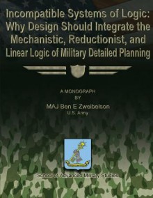 Incompatible Systems of Logic: Why Design Should Integrate the Mechanistic, Reductionist, and Linear Logic of Military Detailed Planning - Us Army Maj Ben E Zweibelson, School of Advanced Military Studies