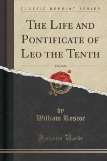 The Life and Pontificate of Leo the Tenth, Vol. 3 of 6 (Classic Reprint) - William Roscoe