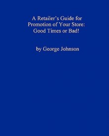 A Retailer's Guide for Promotion of Your Store: Good Times or Bad!: A Handy Little Guide - George Johnson