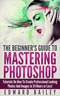 Photoshop: The Beginner´s Guide to Mastering Photoshop in 24 Hours or Less! Tutorials on How to Create Professional Looking Photos and Images! (Graphic ... Photoshop, Digital Photography, Creativity) - Edward Bailey