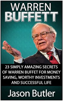 Warren Buffett: 23 Simply Amazing Secrets of Warren Buffett for Money Saving, Worthy Investmants and Successful Life (Warren Buffett, warren buffett books, warren buffett stocks) - Jason Butler