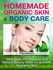 Homemade Organic Skin & Body Care: Affordable DIY Recipes and Natural Beauty Hints for Smooth, Hydrated Skin (Homemade Organic Skin & Body Care books, ... skin care, homemade organic body scrubs) - Alisa Brown