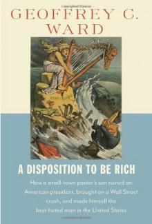 A Disposition to Be Rich: How a Small-Town Pastor's Son Ruined an American President, Brought on a Wall Street Crash, and Made Himself the Best-Hated Man in the United States - Geoffrey C. Ward