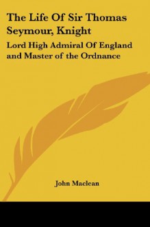 The Life Of Sir Thomas Seymour, Knight: Lord High Admiral Of England and Master of the Ordnance - John Maclean