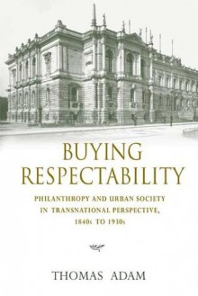 Buying Respectability: Philanthropy and Urban Society in Transnational Perspective, 1840s to 1930s - Thomas Adam