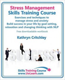 Stress Management Skills Training Course. Exercises and Techniques to Manage Stress and Anxiety. Build Success in Your Life by Goal Setting, Relaxation and Changing Thinking with Nlp. Free Downloadable Workbook. - Kathryn Critchley, Margaret Greenhall