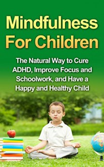 Mindfulness For Children - The Natural Way to Cure ADHD, Improve Focus and Schoolwork, and Have a Happy and Healthy Child - Tony Robson